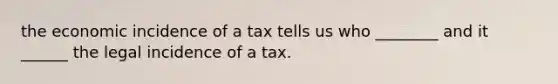 the economic incidence of a tax tells us who ________ and it ______ the legal incidence of a tax.