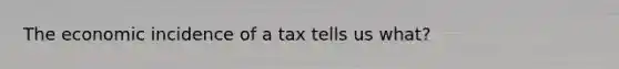 The economic incidence of a tax tells us what?