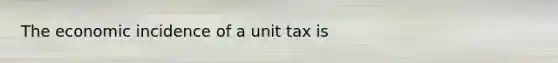 The economic incidence of a unit tax is