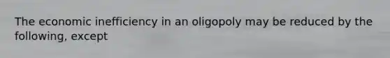 The economic inefficiency in an oligopoly may be reduced by the following, except