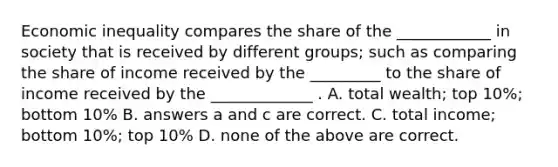 Economic inequality compares the share of the ____________ in society that is received by different groups; such as comparing the share of income received by the _________ to the share of income received by the _____________ . A. total wealth; top 10%; bottom 10% B. answers a and c are correct. C. total income; bottom 10%; top 10% D. none of the above are correct.