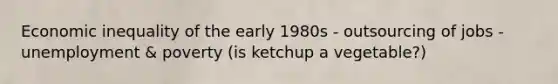 Economic inequality of the early 1980s - outsourcing of jobs - unemployment & poverty (is ketchup a vegetable?)