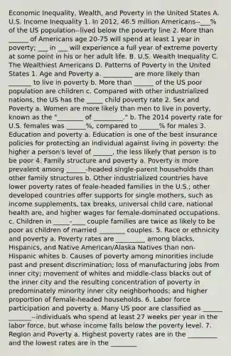 Economic Inequality, Wealth, and Poverty in the United States A. U.S. Income Inequality 1. In 2012, 46.5 million Americans--___% of the US population--lived below the poverty line 2. More than ______ of Americans age 20-75 will spend at least 1 year in poverty; ___ in ___ will experience a full year of extreme poverty at some point in his or her adult life. B. U.S. Wealth Inequality C. The Wealthiest Americans D. Patterns of Poverty in the United States 1. Age and Poverty a. _________ are more likely than _______ to live in poverty b. More than ______ of the US poor population are children c. Compared with other industrialized nations, the US has the _____ child poverty rate 2. Sex and Poverty a. Women are more likely than men to live in poverty, known as the "________ of _________." b. The 2014 poverty rate for U.S. females was ______%, compared to ______% for males 3. Education and poverty a. Education is one of the best insurance policies for protecting an individual against living in poverty: the higher a person's level of ______, the less likely that person is to be poor 4. Family structure and poverty a. Poverty is more prevalent among ______-headed single-parent households than other family structures b. Other industrialized countries have lower poverty rates of feale-headed families in the U.S.; other developed countries offer supports for single mothers, such as income supplements, tax breaks, universal child care, national health are, and higher wages for female-dominated occupations. c. Children in _____-____ couple families are twice as likely to be poor as children of married ________ couples. 5. Race or ethnicity and poverty a. Poverty rates are _________ among blacks, Hispanics, and Native American/Alaska Natives than non-Hispanic whites b. Causes of poverty among minorities include past and present discrimination; loss of manufacturing jobs from inner city; movement of whites and middle-class blacks out of the inner city and the resulting concentration of poverty in predominately minority inner city neighborhoods; and higher proportion of female-headed households. 6. Labor force participation and poverty a. Many US poor are classified as ______ _______--individuals who spend at least 27 weeks per year in the labor force, but whose income falls below the poverty level. 7. Region and Poverty a. Highest poverty rates are in the _________ and the lowest rates are in the ________