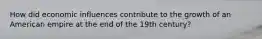 How did economic influences contribute to the growth of an American empire at the end of the 19th century?