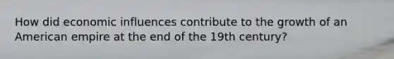 How did economic influences contribute to the growth of an American empire at the end of the 19th century?