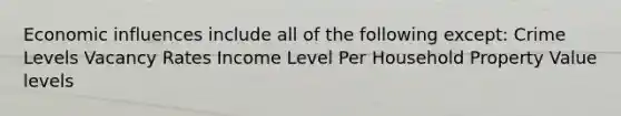 Economic influences include all of the following except: Crime Levels Vacancy Rates Income Level Per Household Property Value levels