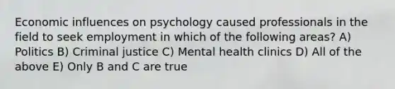 Economic influences on psychology caused professionals in the field to seek employment in which of the following areas? A) Politics B) Criminal justice C) Mental health clinics D) All of the above E) Only B and C are true