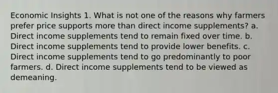 Economic Insights 1. What is not one of the reasons why farmers prefer price supports more than direct income supplements? a. Direct income supplements tend to remain fixed over time. b. Direct income supplements tend to provide lower benefits. c. Direct income supplements tend to go predominantly to poor farmers. d. Direct income supplements tend to be viewed as demeaning.