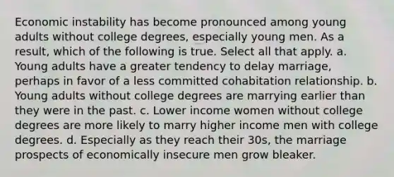 Economic instability has become pronounced among young adults without college degrees, especially young men. As a result, which of the following is true. Select all that apply. a. Young adults have a greater tendency to delay marriage, perhaps in favor of a less committed cohabitation relationship. b. Young adults without college degrees are marrying earlier than they were in the past. c. Lower income women without college degrees are more likely to marry higher income men with college degrees. d. Especially as they reach their 30s, the marriage prospects of economically insecure men grow bleaker.