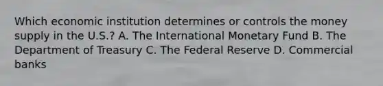 Which economic institution determines or controls the money supply in the​ U.S.? A. The International Monetary Fund B. The Department of Treasury C. The Federal Reserve D. Commercial banks