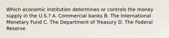 Which economic institution determines or controls the money supply in the​ U.S.? A. Commercial banks B. The International Monetary Fund C. The Department of Treasury D. The Federal Reserve