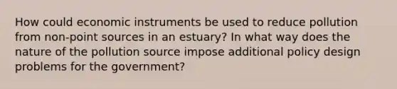 How could economic instruments be used to reduce pollution from non-point sources in an estuary? In what way does the nature of the pollution source impose additional policy design problems for the government?