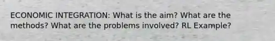 ECONOMIC INTEGRATION: What is the aim? What are the methods? What are the problems involved? RL Example?