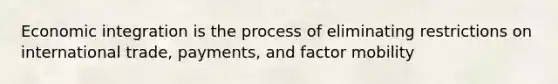 Economic integration is the process of eliminating restrictions on international trade, payments, and factor mobility