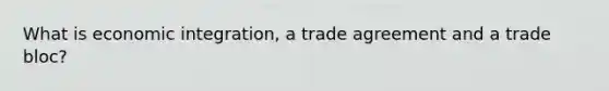 What is economic integration, a trade agreement and a trade bloc?