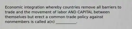 Economic integration whereby countries remove all barriers to trade and the movement of labor AND CAPITAL between themselves but erect a common trade policy against nonmembers is called a(n) ___________.