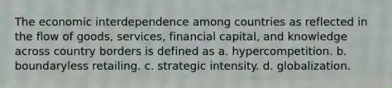 The economic interdependence among countries as reflected in the flow of goods, services, financial capital, and knowledge across country borders is defined as a. hypercompetition. b. boundaryless retailing. c. strategic intensity. d. globalization.