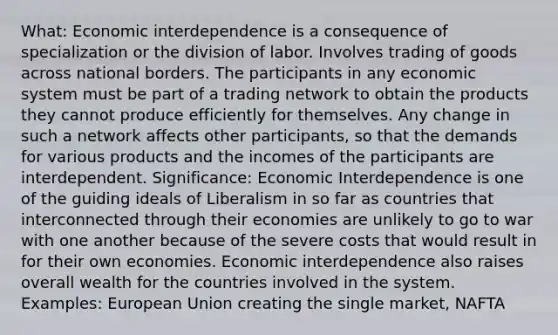 What: Economic interdependence is a consequence of specialization or the division of labor. Involves trading of goods across national borders. The participants in any economic system must be part of a trading network to obtain the products they cannot produce efficiently for themselves. Any change in such a network affects other participants, so that the demands for various products and the incomes of the participants are interdependent. Significance: Economic Interdependence is one of the guiding ideals of Liberalism in so far as countries that interconnected through their economies are unlikely to go to war with one another because of the severe costs that would result in for their own economies. Economic interdependence also raises overall wealth for the countries involved in the system. Examples: European Union creating the single market, NAFTA