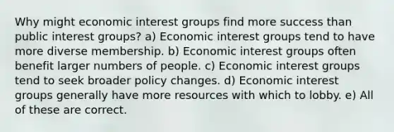 Why might economic interest groups find more success than public interest groups? a) Economic interest groups tend to have more diverse membership. b) Economic interest groups often benefit larger numbers of people. c) Economic interest groups tend to seek broader policy changes. d) Economic interest groups generally have more resources with which to lobby. e) All of these are correct.