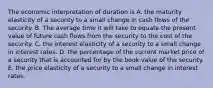 The economic interpretation of duration is A. the maturity elasticity of a security to a small change in cash flows of the security. B. The average time it will take to equate the present value of future cash flows from the security to the cost of the security. C. the interest elasticity of a security to a small change in interest rates. D. the percentage of the current market price of a security that is accounted for by the book value of the security. E. the price elasticity of a security to a small change in interest rates.