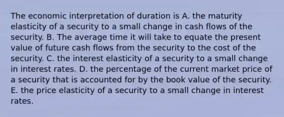 The economic interpretation of duration is A. the maturity elasticity of a security to a small change in cash flows of the security. B. The average time it will take to equate the present value of future cash flows from the security to the cost of the security. C. the interest elasticity of a security to a small change in interest rates. D. the percentage of the current market price of a security that is accounted for by the book value of the security. E. the price elasticity of a security to a small change in interest rates.