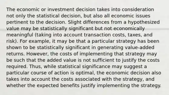 The economic or investment decision takes into consideration not only the statistical decision, but also all economic issues pertinent to the decision. Slight differences from a hypothesized value may be statistically significant but not economically meaningful (taking into account transaction costs, taxes, and risk). For example, it may be that a particular strategy has been shown to be statistically significant in generating value-added returns. However, the costs of implementing that strategy may be such that the added value is not sufficient to justify the costs required. Thus, while statistical significance may suggest a particular course of action is optimal, the economic decision also takes into account the costs associated with the strategy, and whether the expected benefits justify implementing the strategy.