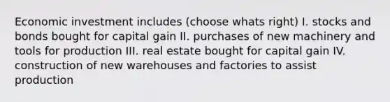 Economic investment includes (choose whats right) I. stocks and bonds bought for capital gain II. purchases of new machinery and tools for production III. real estate bought for capital gain IV. construction of new warehouses and factories to assist production