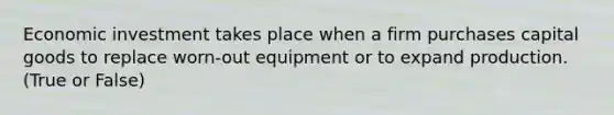 Economic investment takes place when a firm purchases capital goods to replace worn-out equipment or to expand production. (True or False)