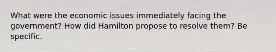 What were the economic issues immediately facing the government? How did Hamilton propose to resolve them? Be specific.