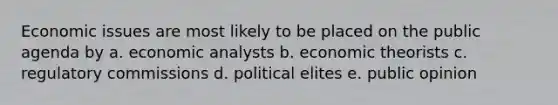 Economic issues are most likely to be placed on the public agenda by a. economic analysts b. economic theorists c. regulatory commissions d. political elites e. public opinion