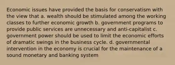 Economic issues have provided the basis for conservatism with the view that a. wealth should be stimulated among the working classes to further economic growth b. government programs to provide public services are unnecessary and anti-capitalist c. government power should be used to limit the economic efforts of dramatic swings in the business cycle. d. governmental intervention in the economy is crucial for the maintenance of a sound monetary and banking system