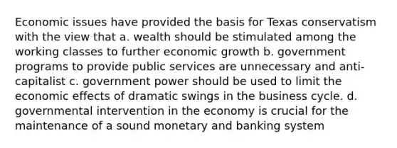 Economic issues have provided the basis for Texas conservatism with the view that a. wealth should be stimulated among the working classes to further economic growth b. government programs to provide public services are unnecessary and anti-capitalist c. government power should be used to limit the economic effects of dramatic swings in the business cycle. d. governmental intervention in the economy is crucial for the maintenance of a sound monetary and banking system