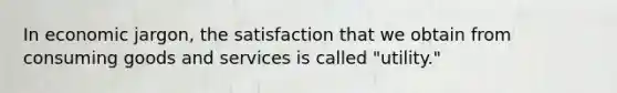 In economic jargon, the satisfaction that we obtain from consuming goods and services is called "utility."