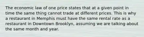 The economic law of one price states that at a given point in time the same thing cannot trade at different prices. This is why a restaurant in Memphis must have the same rental rate as a restaurant in Downtown Brooklyn, assuming we are talking about the same month and year.