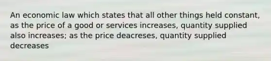 An economic law which states that all other things held constant, as the price of a good or services increases, quantity supplied also increases; as the price deacreses, quantity supplied decreases