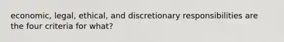 economic, legal, ethical, and discretionary responsibilities are the four criteria for what?