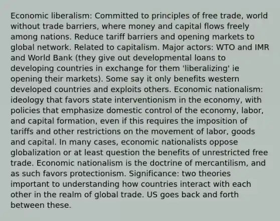 Economic liberalism: Committed to principles of free trade, world without trade barriers, where money and capital flows freely among nations. Reduce tariff barriers and opening markets to global network. Related to capitalism. Major actors: WTO and IMR and World Bank (they give out developmental loans to developing countries in exchange for them 'liberalizing' ie opening their markets). Some say it only benefits western developed countries and exploits others. Economic nationalism: ideology that favors state interventionism in the economy, with policies that emphasize domestic control of the economy, labor, and capital formation, even if this requires the imposition of tariffs and other restrictions on the movement of labor, goods and capital. In many cases, economic nationalists oppose globalization or at least question the benefits of unrestricted free trade. Economic nationalism is the doctrine of mercantilism, and as such favors protectionism. Significance: two theories important to understanding how countries interact with each other in the realm of global trade. US goes back and forth between these.