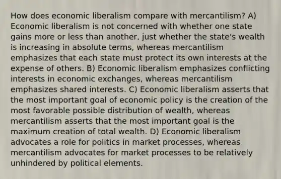 How does economic liberalism compare with mercantilism? A) Economic liberalism is not concerned with whether one state gains more or less than another, just whether the state's wealth is increasing in absolute terms, whereas mercantilism emphasizes that each state must protect its own interests at the expense of others. B) Economic liberalism emphasizes conflicting interests in economic exchanges, whereas mercantilism emphasizes shared interests. C) Economic liberalism asserts that the most important goal of economic policy is the creation of the most favorable possible distribution of wealth, whereas mercantilism asserts that the most important goal is the maximum creation of total wealth. D) Economic liberalism advocates a role for politics in market processes, whereas mercantilism advocates for market processes to be relatively unhindered by political elements.