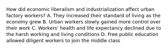 How did economic liberalism and industrialization affect urban factory workers? A. They increased their standard of living as the economy grew B. Urban workers slowly gained more control over their work C. Workers' health and life expectancy declined due to the harsh working and living conditions D. Free public education allowed diligent workers to join the middle class