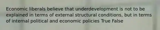 Economic liberals believe that underdevelopment is not to be explained in terms of external structural conditions, but in terms of internal political and economic policies True False