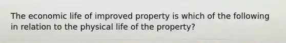 The economic life of improved property is which of the following in relation to the physical life of the property?