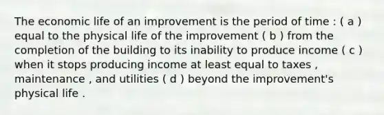 The economic life of an improvement is the period of time : ( a ) equal to the physical life of the improvement ( b ) from the completion of the building to its inability to produce income ( c ) when it stops producing income at least equal to taxes , maintenance , and utilities ( d ) beyond the improvement's physical life .