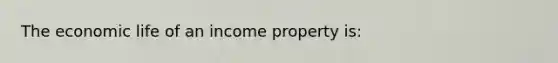 The economic life of an income property is: