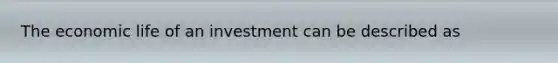 The economic life of an investment can be described as