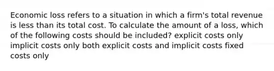 Economic loss refers to a situation in which a firm's total revenue is less than its total cost. To calculate the amount of a loss, which of the following costs should be included? explicit costs only implicit costs only both explicit costs and implicit costs fixed costs only