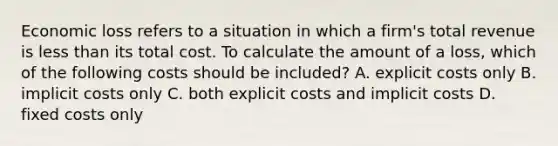 Economic loss refers to a situation in which a firm's total revenue is less than its total cost. To calculate the amount of a loss, which of the following costs should be included? A. explicit costs only B. implicit costs only C. both explicit costs and implicit costs D. fixed costs only