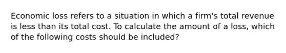 Economic loss refers to a situation in which a firm's total revenue is less than its total cost. To calculate the amount of a loss, which of the following costs should be included?