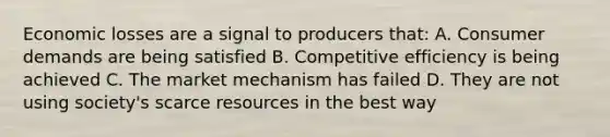 Economic losses are a signal to producers that: A. Consumer demands are being satisfied B. Competitive efficiency is being achieved C. The market mechanism has failed D. They are not using society's scarce resources in the best way