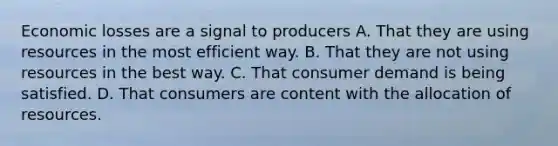 Economic losses are a signal to producers A. That they are using resources in the most efficient way. B. That they are not using resources in the best way. C. That consumer demand is being satisfied. D. That consumers are content with the allocation of resources.