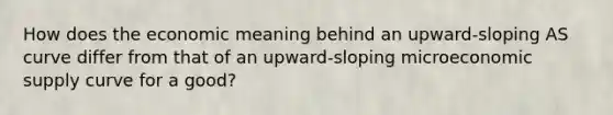 How does the economic meaning behind an upward-sloping AS curve differ from that of an upward-sloping microeconomic supply curve for a good?